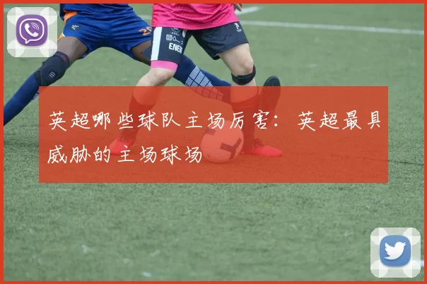 英超哪些球队主场厉害：英超最具威胁的主场球场
