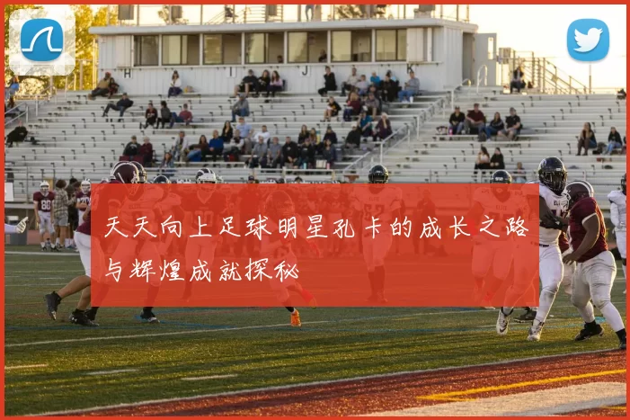 天天向上足球明星孔卡的成长之路与辉煌成就探秘