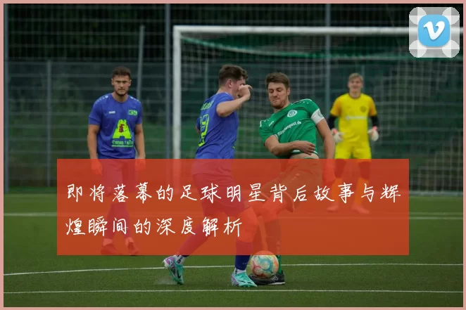 即将落幕的足球明星背后故事与辉煌瞬间的深度解析