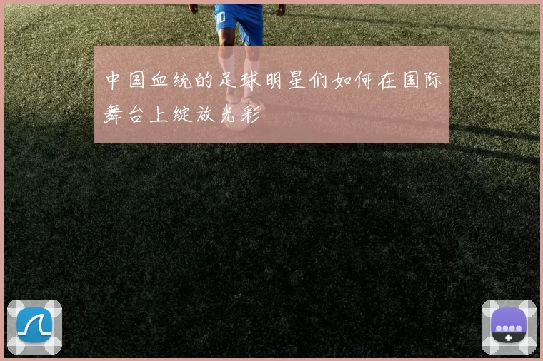 中国血统的足球明星们如何在国际舞台上绽放光彩
