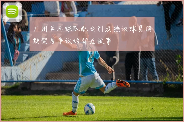广州乒乓球队配合引发热议球员间默契与争议的背后故事