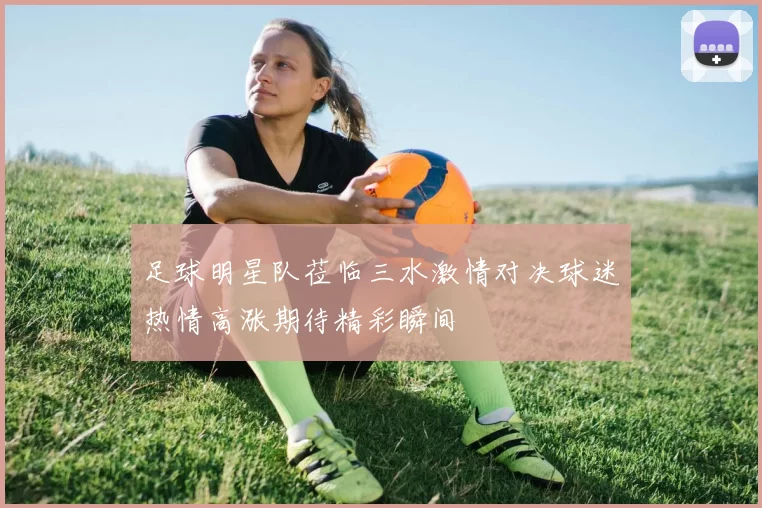 足球明星队莅临三水激情对决球迷热情高涨期待精彩瞬间