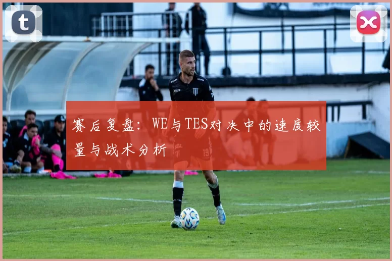 赛后复盘：WE与TES对决中的速度较量与战术分析