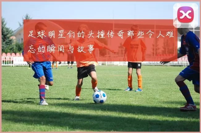 足球明星们的头撞传奇那些令人难忘的瞬间与故事