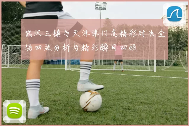 武汉三镇与天津津门虎精彩对决全场回放分析与精彩瞬间回顾