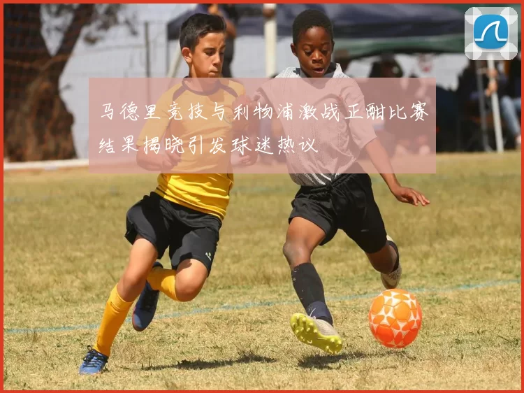 马德里竞技与利物浦激战正酣比赛结果揭晓引发球迷热议