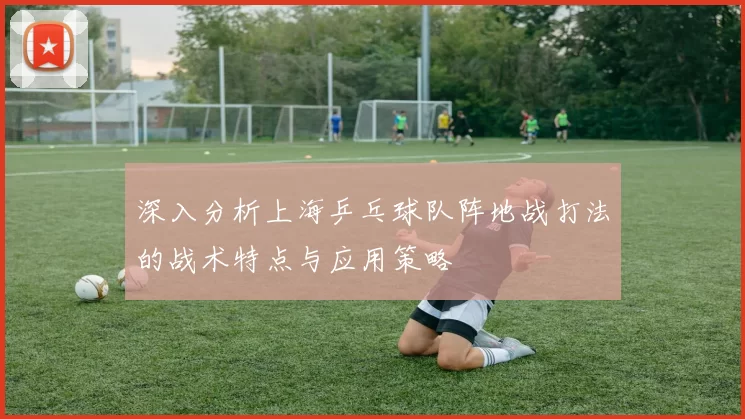 深入分析上海乒乓球队阵地战打法的战术特点与应用策略