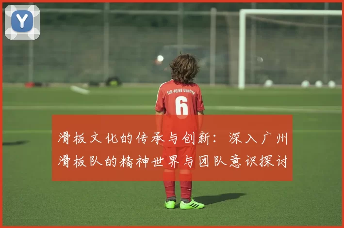 滑板文化的传承与创新：深入广州滑板队的精神世界与团队意识探讨