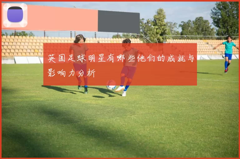 英国足球明星有哪些他们的成就与影响力分析