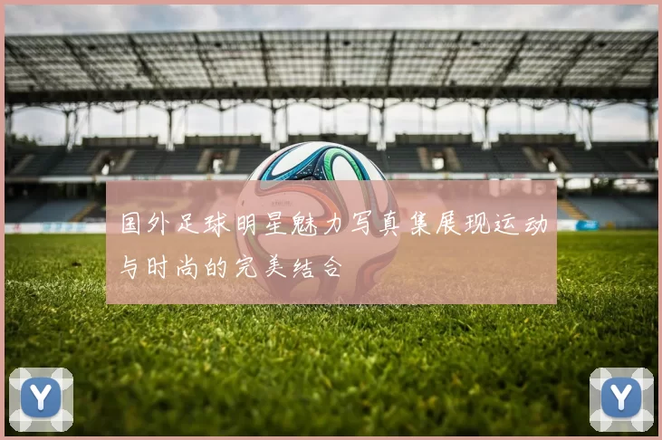 国外足球明星魅力写真集展现运动与时尚的完美结合
