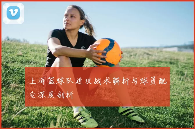 上海篮球队进攻战术解析与球员配合深度剖析