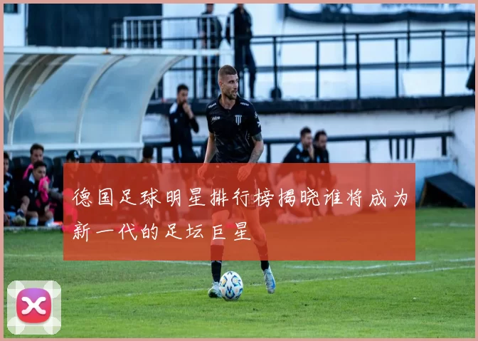 德国足球明星排行榜揭晓谁将成为新一代的足坛巨星