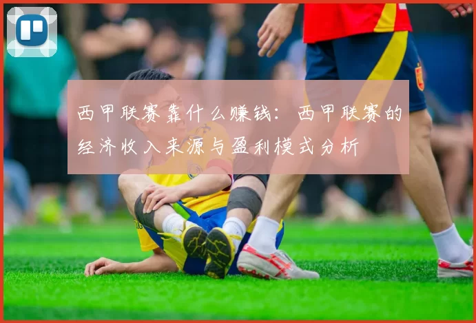 西甲联赛靠什么赚钱：西甲联赛的经济收入来源与盈利模式分析