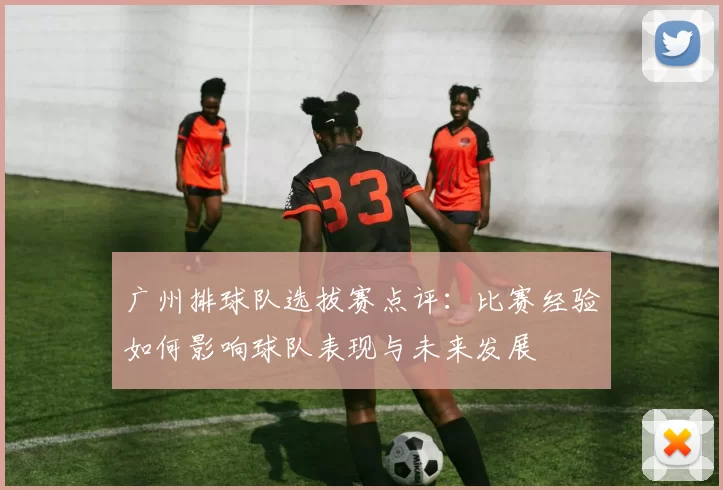 广州排球队选拔赛点评：比赛经验如何影响球队表现与未来发展