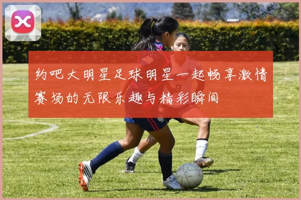 约吧大明星足球明星一起畅享激情赛场的无限乐趣与精彩瞬间