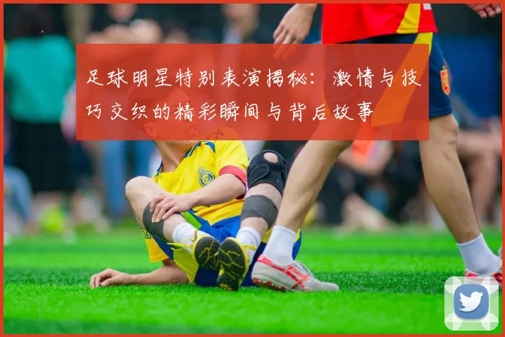 足球明星特别表演揭秘：激情与技巧交织的精彩瞬间与背后故事