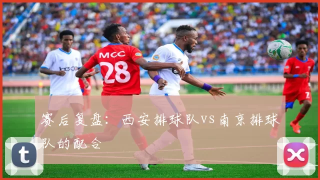 赛后复盘：西安排球队vs南京排球队的配合