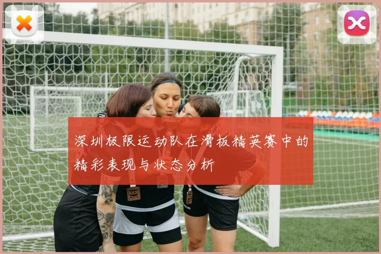 深圳极限运动队在滑板精英赛中的精彩表现与状态分析