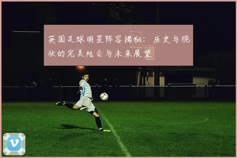 英国足球明星阵容揭秘：历史与现状的完美结合与未来展望