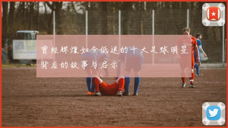 曾经辉煌如今低迷的十大足球明星背后的故事与启示