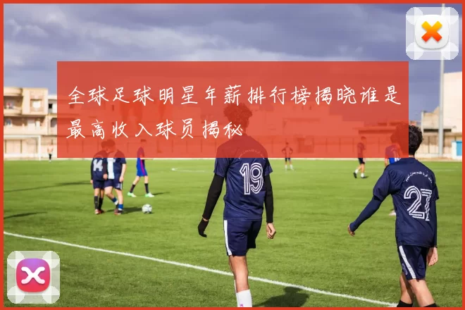 全球足球明星年薪排行榜揭晓谁是最高收入球员揭秘