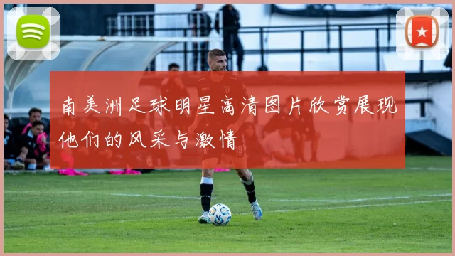 南美洲足球明星高清图片欣赏展现他们的风采与激情