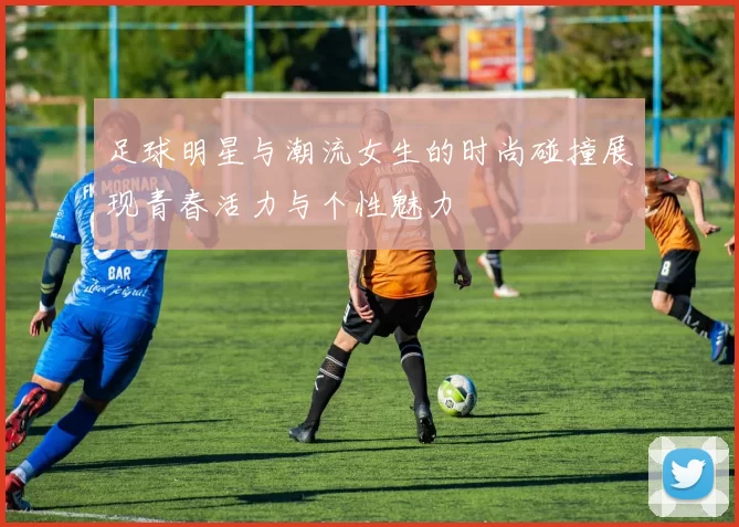 足球明星与潮流女生的时尚碰撞展现青春活力与个性魅力