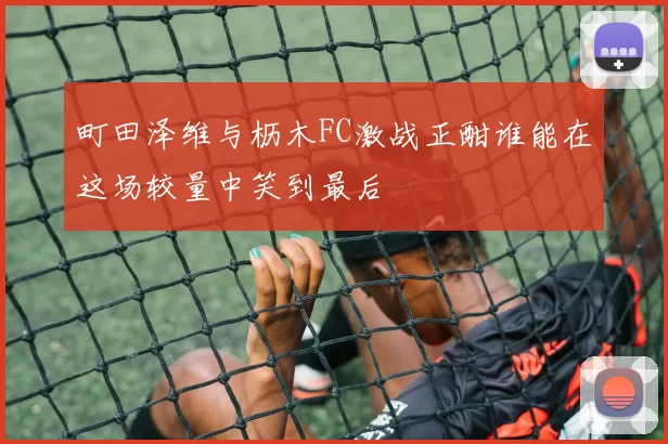 町田泽维与枥木FC激战正酣谁能在这场较量中笑到最后