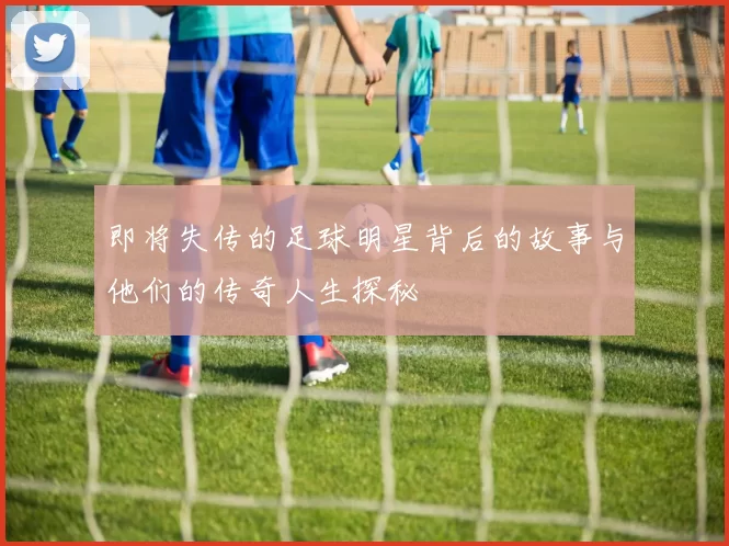 即将失传的足球明星背后的故事与他们的传奇人生探秘