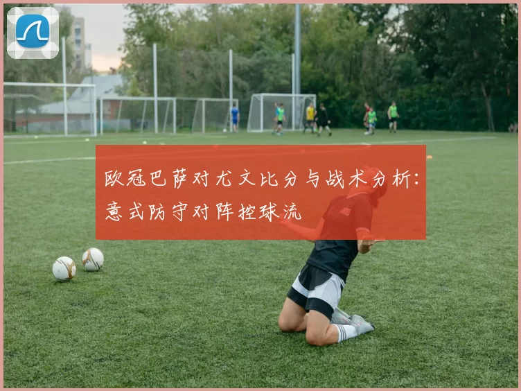 欧冠巴萨对尤文比分与战术分析：意式防守对阵控球流