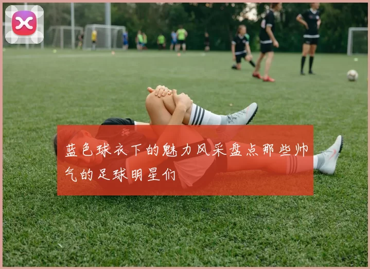蓝色球衣下的魅力风采盘点那些帅气的足球明星们