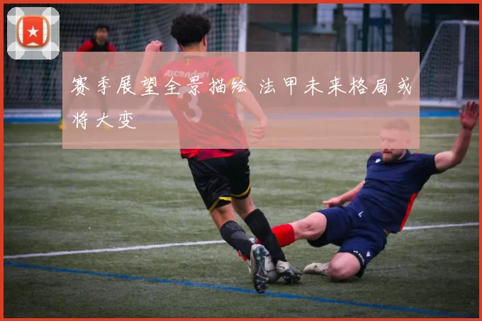 赛季展望全景描绘 法甲未来格局或将大变