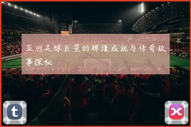 亚洲足球巨星的辉煌成就与传奇故事探秘