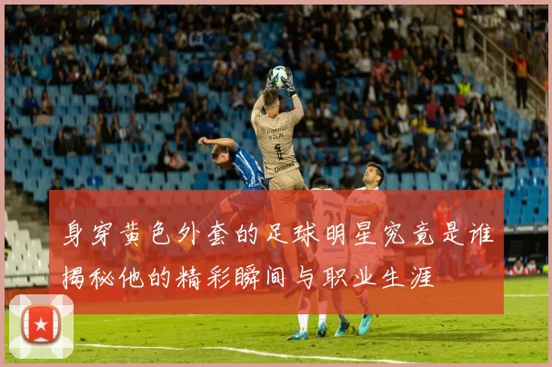 身穿黄色外套的足球明星究竟是谁揭秘他的精彩瞬间与职业生涯