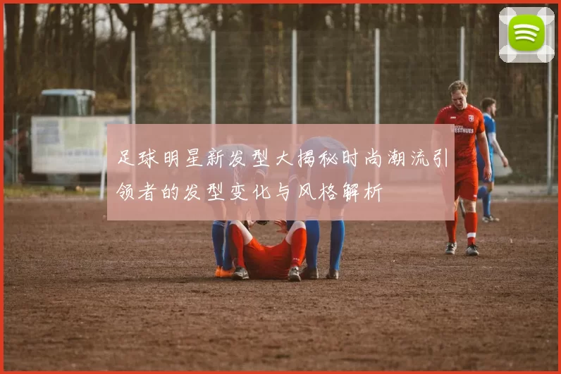 足球明星新发型大揭秘时尚潮流引领者的发型变化与风格解析