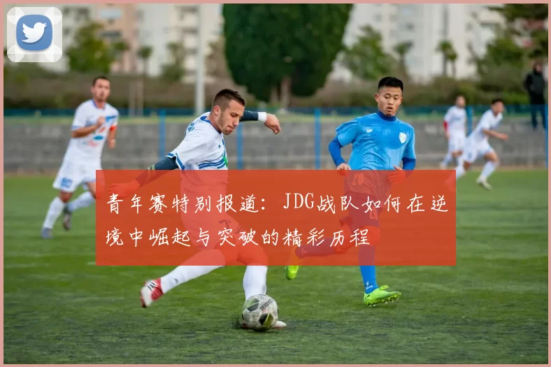 青年赛特别报道：JDG战队如何在逆境中崛起与突破的精彩历程