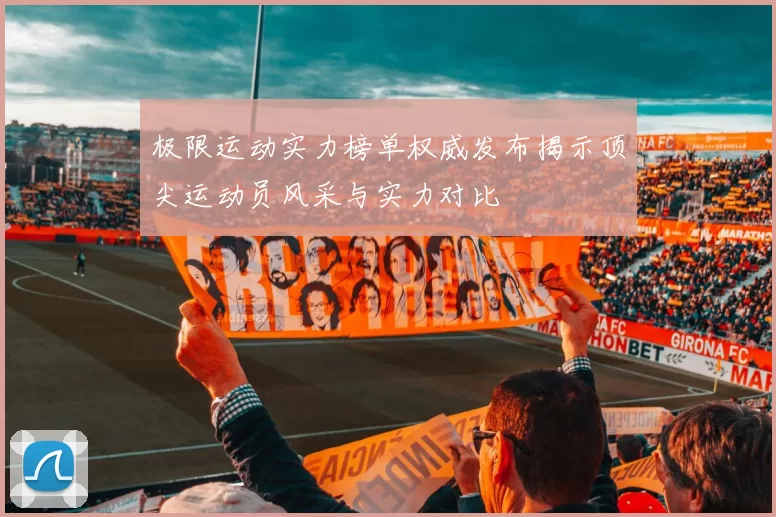极限运动实力榜单权威发布揭示顶尖运动员风采与实力对比