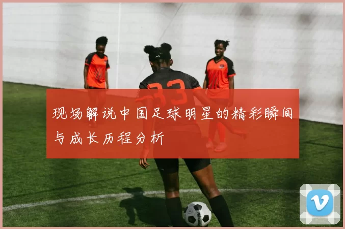 现场解说中国足球明星的精彩瞬间与成长历程分析