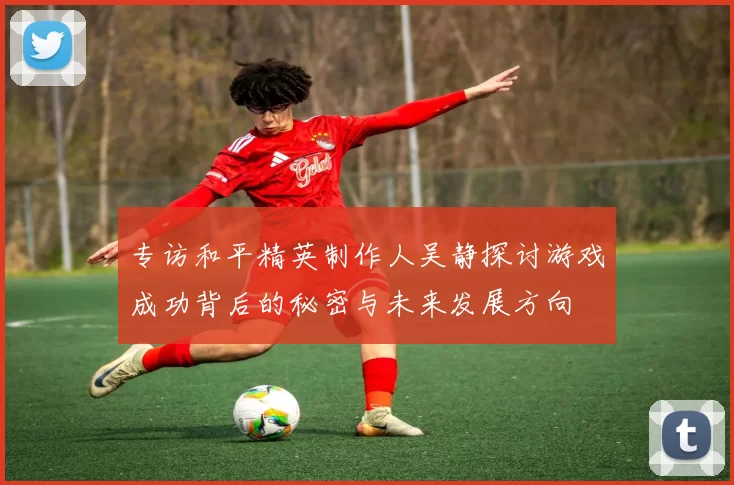 专访和平精英制作人吴静探讨游戏成功背后的秘密与未来发展方向