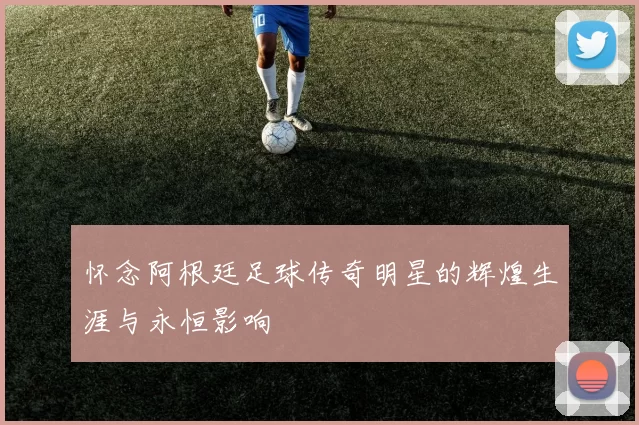 怀念阿根廷足球传奇明星的辉煌生涯与永恒影响