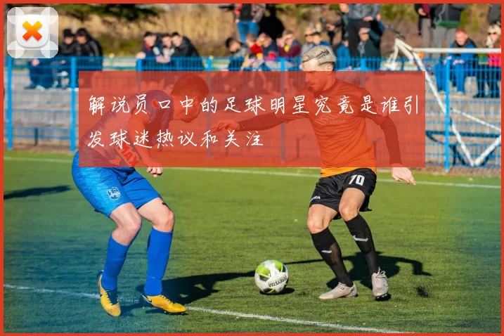 解说员口中的足球明星究竟是谁引发球迷热议和关注