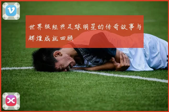 世界级经典足球明星的传奇故事与辉煌成就回顾