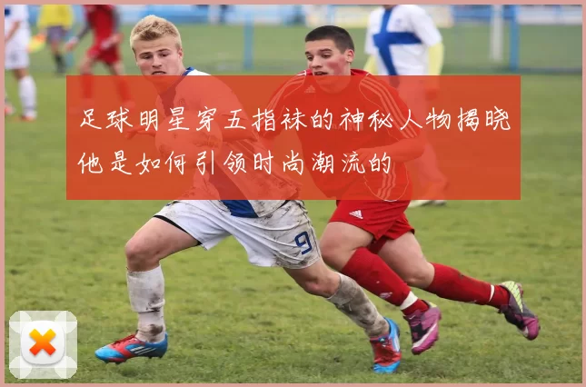 足球明星穿五指袜的神秘人物揭晓他是如何引领时尚潮流的