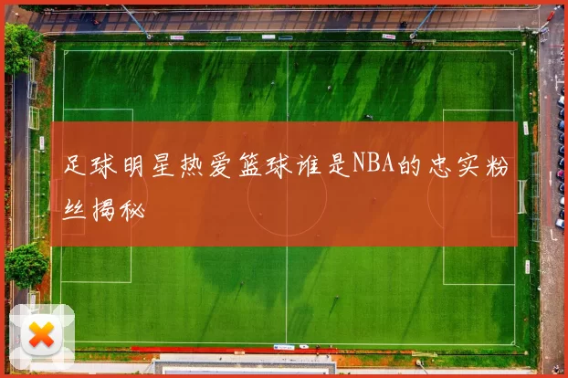足球明星热爱篮球谁是NBA的忠实粉丝揭秘
