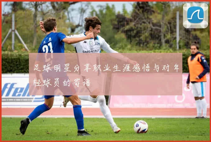 足球明星分享职业生涯感悟与对年轻球员的寄语