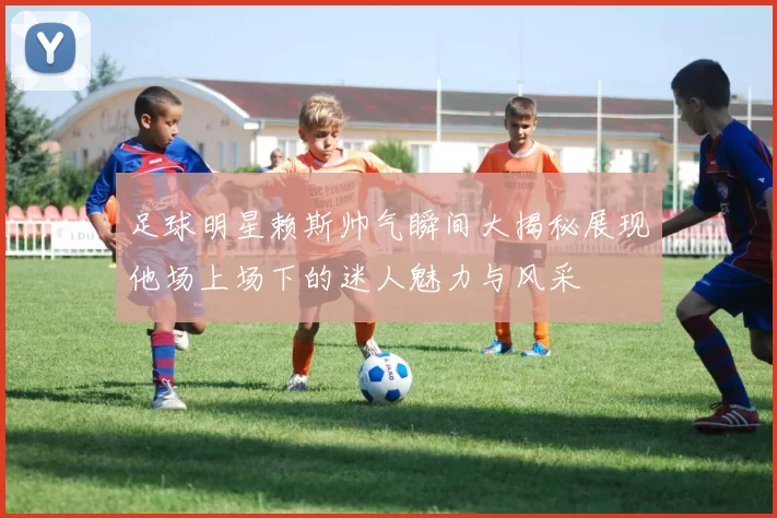 足球明星赖斯帅气瞬间大揭秘展现他场上场下的迷人魅力与风采