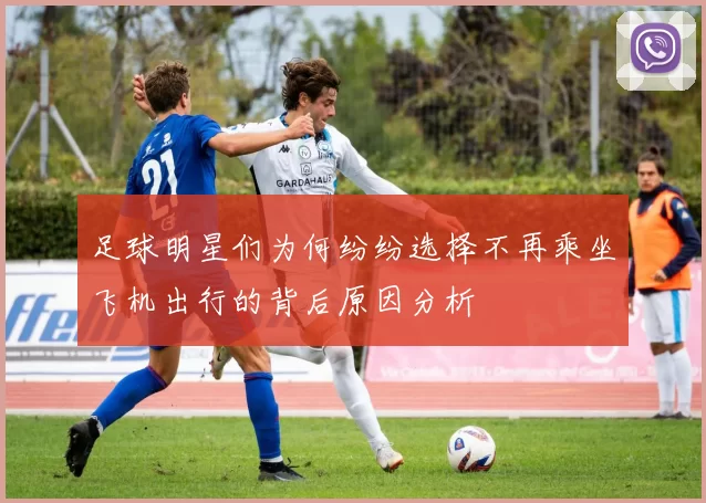 足球明星们为何纷纷选择不再乘坐飞机出行的背后原因分析