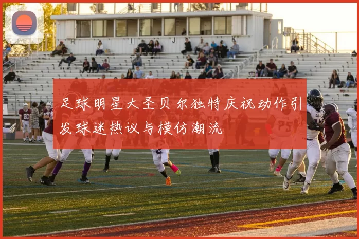 足球明星大圣贝尔独特庆祝动作引发球迷热议与模仿潮流