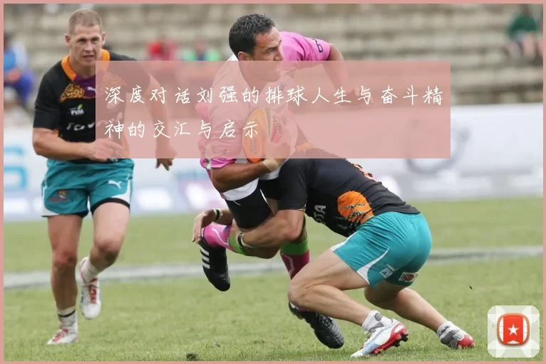 深度对话刘强的排球人生与奋斗精神的交汇与启示