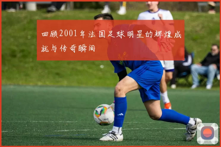 回顾2001年法国足球明星的辉煌成就与传奇瞬间